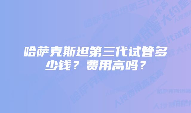 哈萨克斯坦第三代试管多少钱？费用高吗？