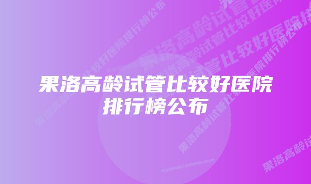 果洛高龄试管比较好医院排行榜公布