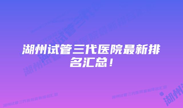 湖州试管三代医院最新排名汇总！