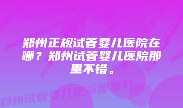 郑州正规试管婴儿医院在哪？郑州试管婴儿医院那里不错。