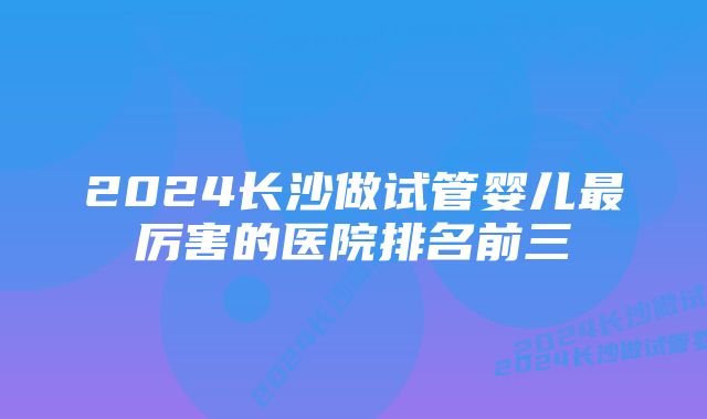 2024长沙做试管婴儿最厉害的医院排名前三