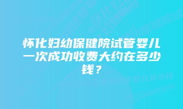 怀化妇幼保健院试管婴儿一次成功收费大约在多少钱？