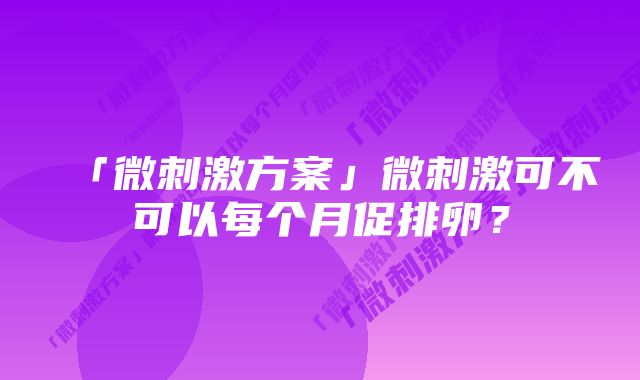 「微刺激方案」微刺激可不可以每个月促排卵？