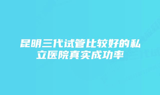 昆明三代试管比较好的私立医院真实成功率