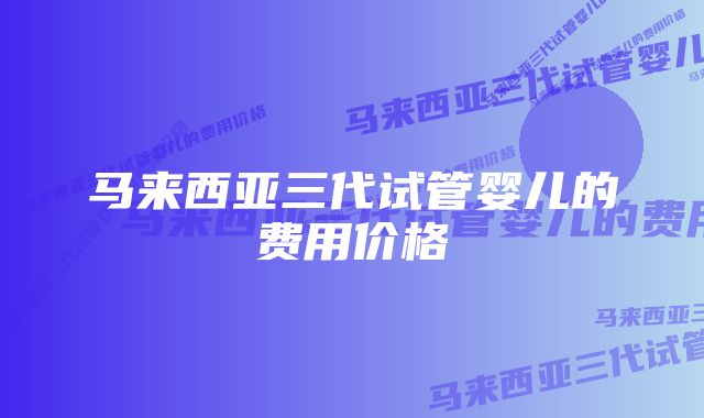 马来西亚三代试管婴儿的费用价格