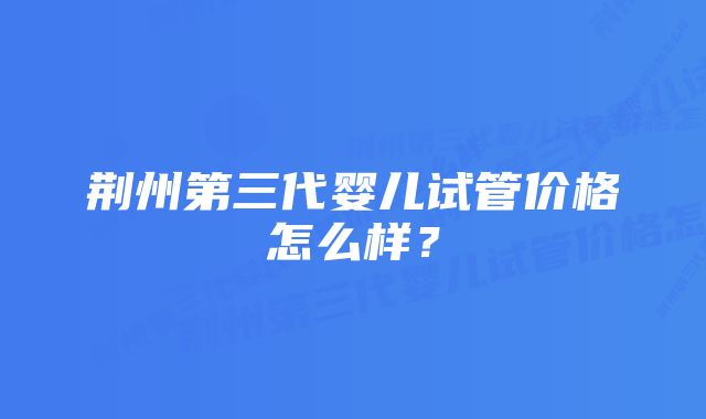 荆州第三代婴儿试管价格怎么样？