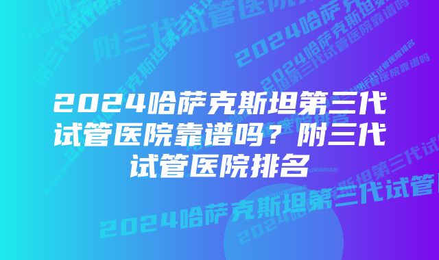 2024哈萨克斯坦第三代试管医院靠谱吗？附三代试管医院排名