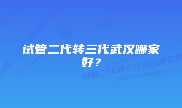 试管二代转三代武汉哪家好？