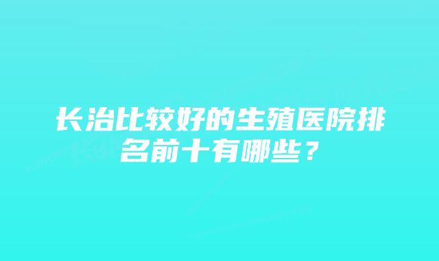 长治比较好的生殖医院排名前十有哪些？