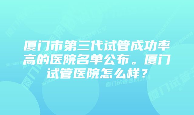 厦门市第三代试管成功率高的医院名单公布。厦门试管医院怎么样？