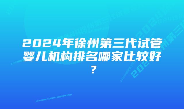 2024年徐州第三代试管婴儿机构排名哪家比较好？