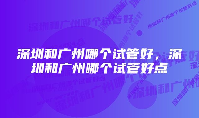 深圳和广州哪个试管好，深圳和广州哪个试管好点