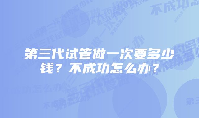 第三代试管做一次要多少钱？不成功怎么办？