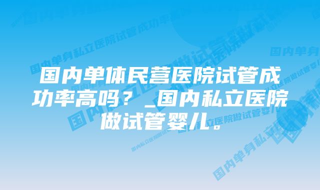 国内单体民营医院试管成功率高吗？_国内私立医院做试管婴儿。