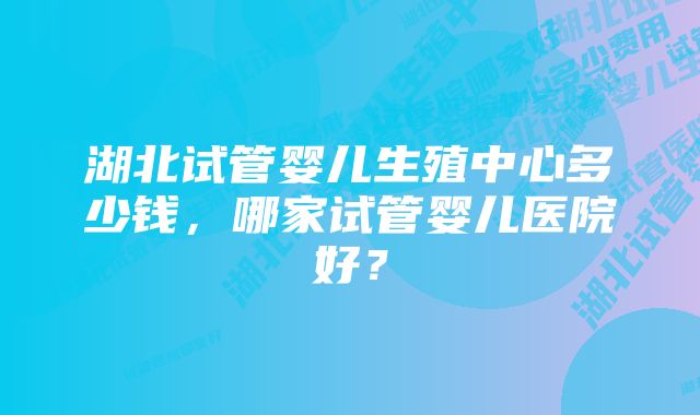 湖北试管婴儿生殖中心多少钱，哪家试管婴儿医院好？