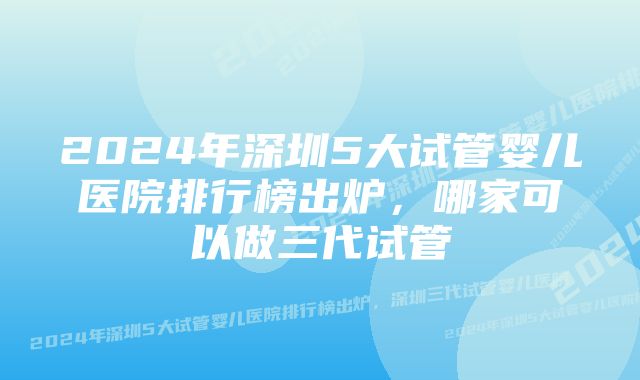 2024年深圳5大试管婴儿医院排行榜出炉，哪家可以做三代试管