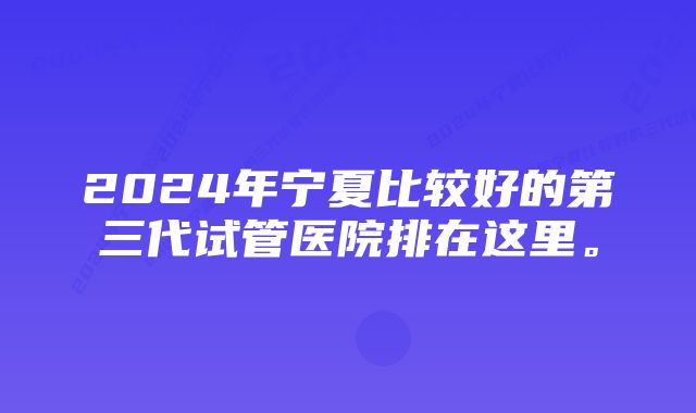 2024年宁夏比较好的第三代试管医院排在这里。