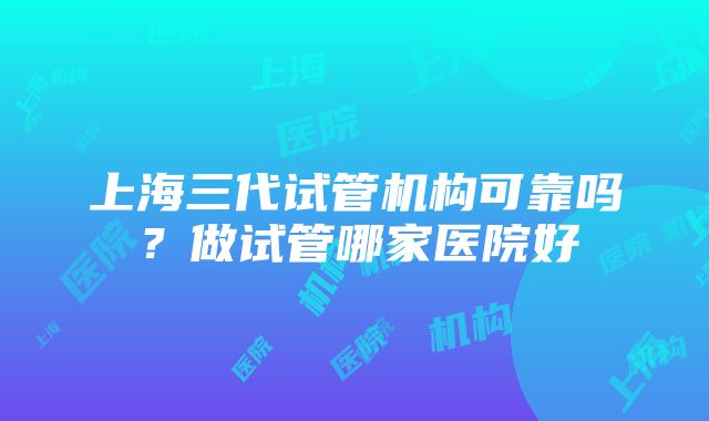 上海三代试管机构可靠吗？做试管哪家医院好