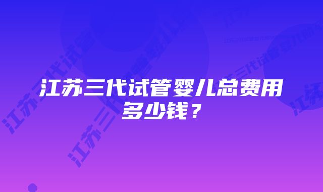 江苏三代试管婴儿总费用多少钱？