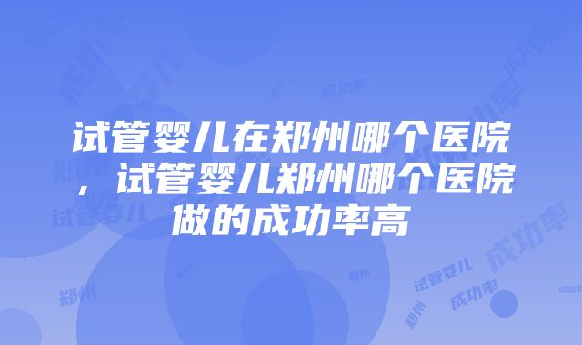 试管婴儿在郑州哪个医院，试管婴儿郑州哪个医院做的成功率高