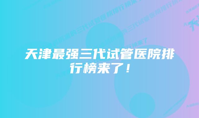 天津最强三代试管医院排行榜来了！