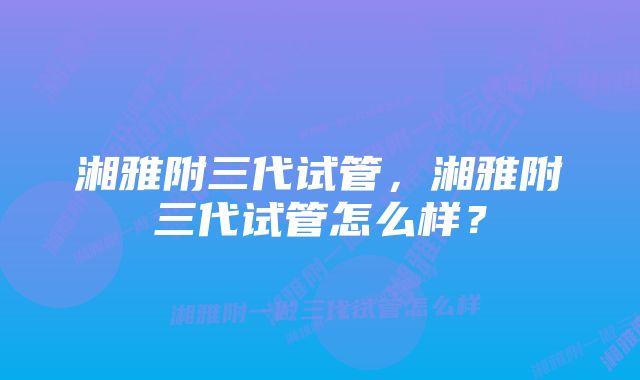 湘雅附三代试管，湘雅附三代试管怎么样？