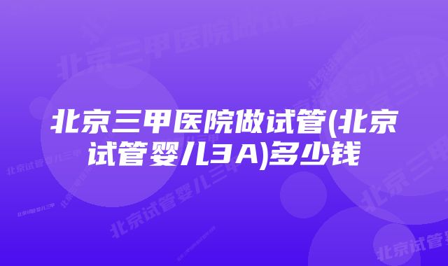 北京三甲医院做试管(北京试管婴儿3A)多少钱