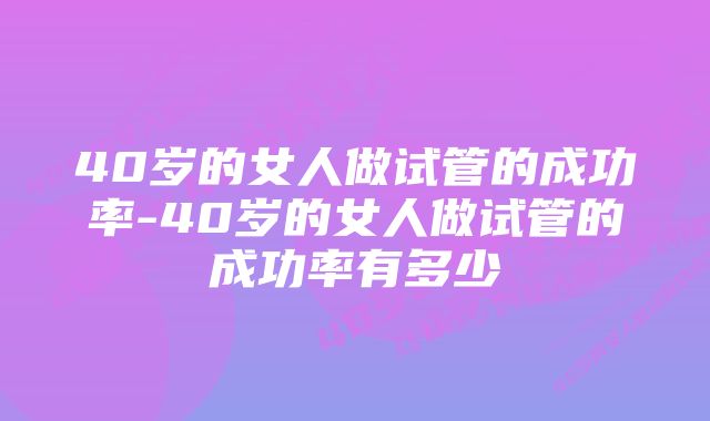 40岁的女人做试管的成功率-40岁的女人做试管的成功率有多少