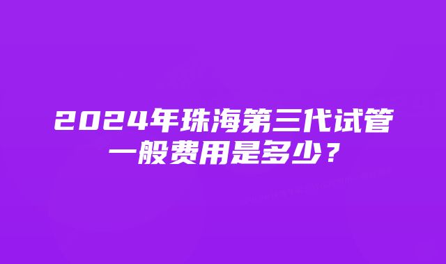 2024年珠海第三代试管一般费用是多少？