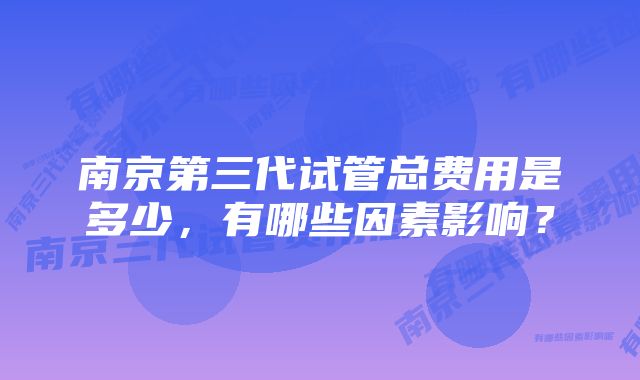 南京第三代试管总费用是多少，有哪些因素影响？