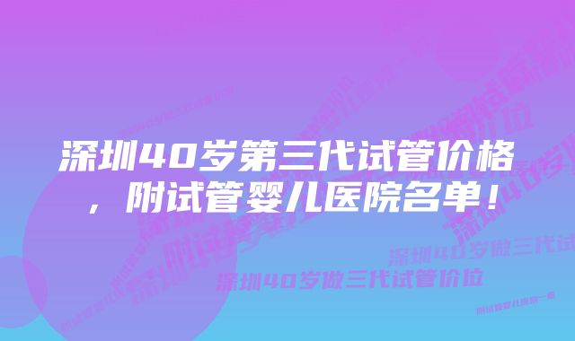 深圳40岁第三代试管价格，附试管婴儿医院名单！