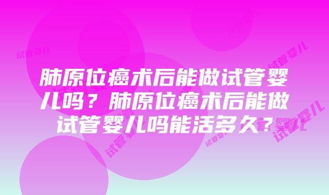 肺原位癌术后能做试管婴儿吗？肺原位癌术后能做试管婴儿吗能活多久？