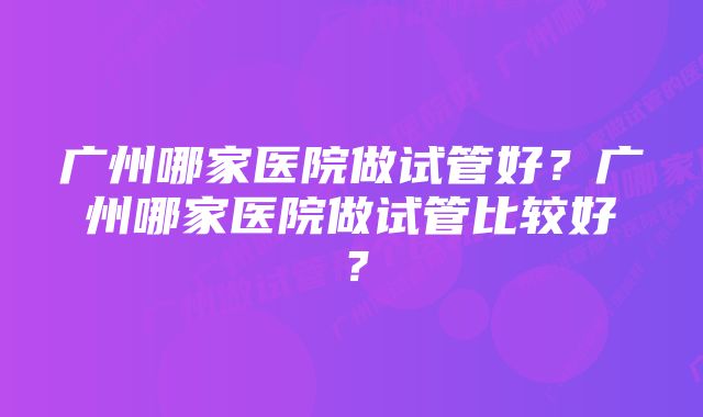 广州哪家医院做试管好？广州哪家医院做试管比较好？