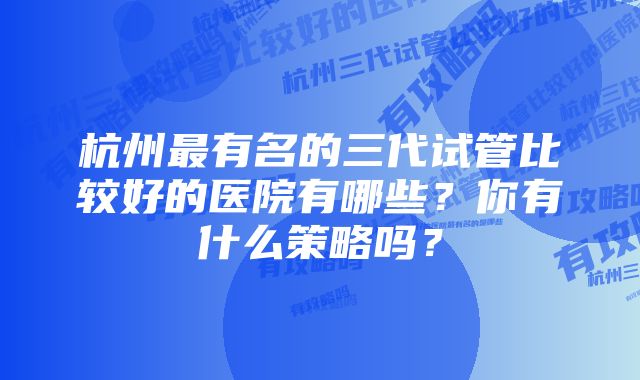 杭州最有名的三代试管比较好的医院有哪些？你有什么策略吗？