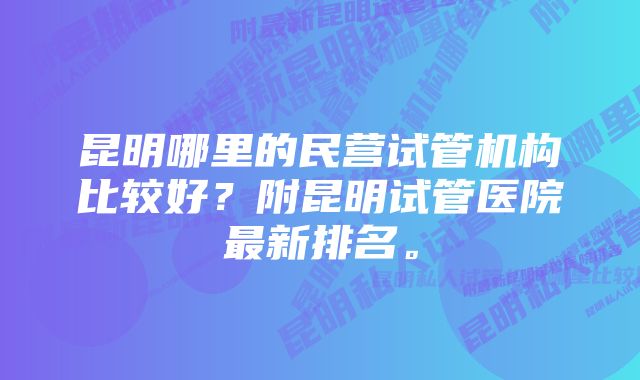 昆明哪里的民营试管机构比较好？附昆明试管医院最新排名。