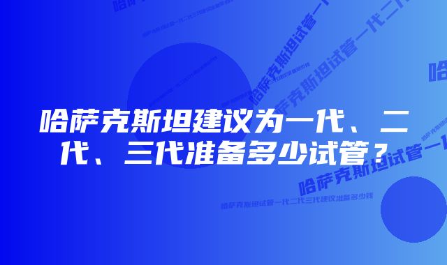 哈萨克斯坦建议为一代、二代、三代准备多少试管？