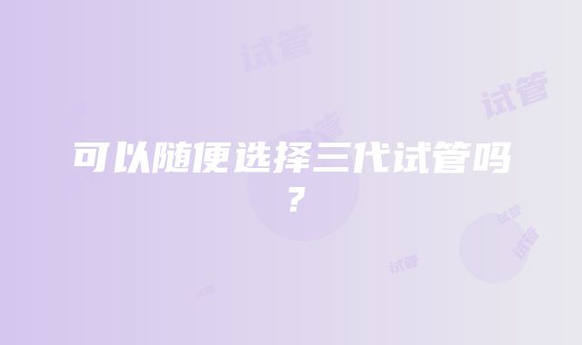 可以随便选择三代试管吗？