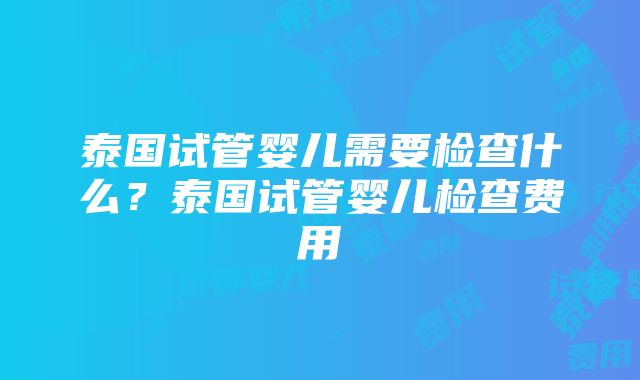 泰国试管婴儿需要检查什么？泰国试管婴儿检查费用