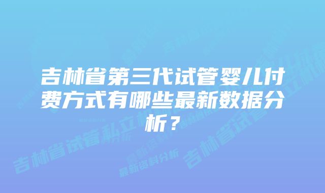 吉林省第三代试管婴儿付费方式有哪些最新数据分析？