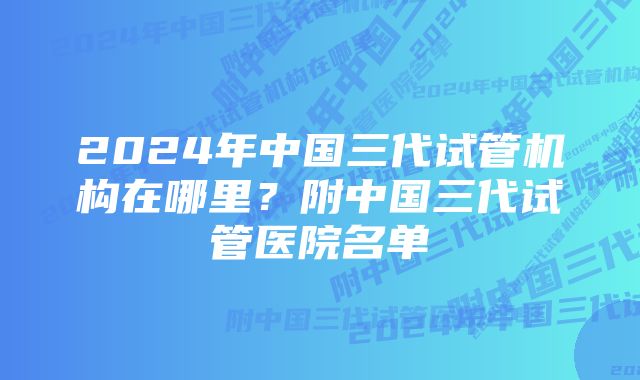 2024年中国三代试管机构在哪里？附中国三代试管医院名单