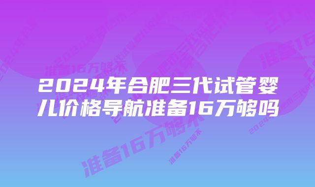 2024年合肥三代试管婴儿价格导航准备16万够吗