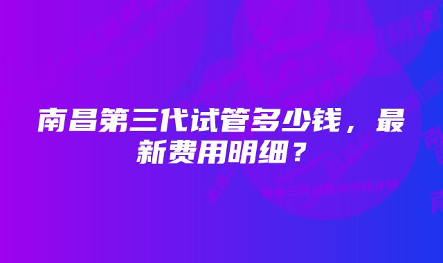 南昌第三代试管多少钱，最新费用明细？