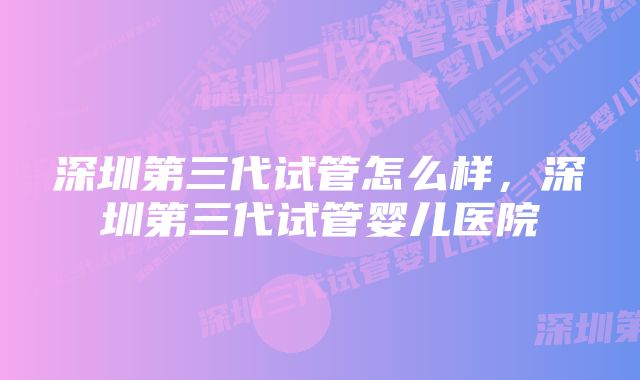 深圳第三代试管怎么样，深圳第三代试管婴儿医院