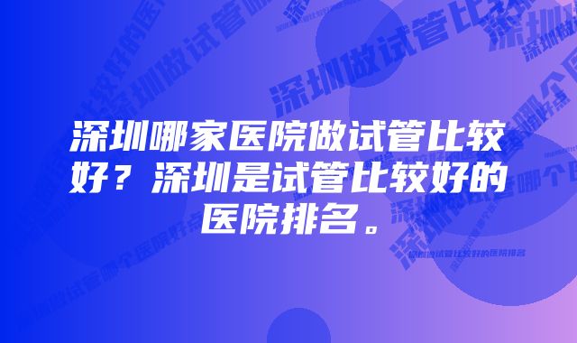 深圳哪家医院做试管比较好？深圳是试管比较好的医院排名。