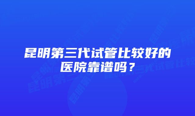 昆明第三代试管比较好的医院靠谱吗？