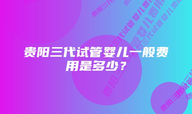 贵阳三代试管婴儿一般费用是多少？