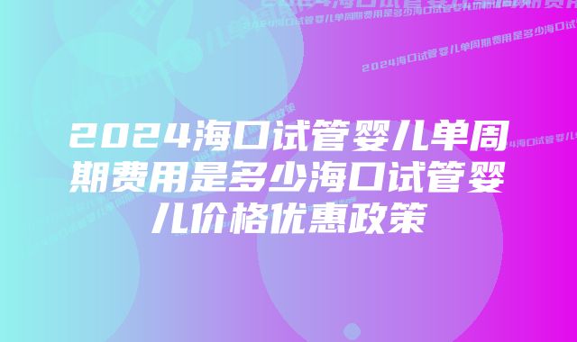 2024海口试管婴儿单周期费用是多少海口试管婴儿价格优惠政策