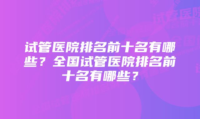 试管医院排名前十名有哪些？全国试管医院排名前十名有哪些？