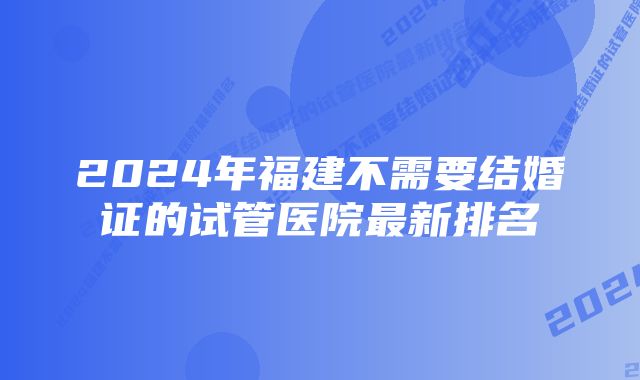 2024年福建不需要结婚证的试管医院最新排名