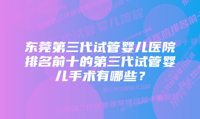 东莞第三代试管婴儿医院排名前十的第三代试管婴儿手术有哪些？